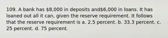 109. A bank has 8,000 in deposits and6,000 in loans. It has loaned out all it can, given the reserve requirement. It follows that the reserve requirement is a. 2.5 percent. b. 33.3 percent. c. 25 percent. d. 75 percent.