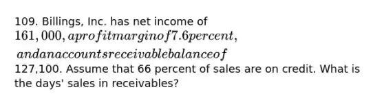 109. Billings, Inc. has net income of 161,000, a profit margin of 7.6 percent, and an accounts receivable balance of127,100. Assume that 66 percent of sales are on credit. What is the days' sales in receivables?