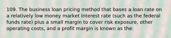 109. The business loan pricing method that bases a loan rate on a relatively low money market interest rate (such as the federal funds rate) plus a small margin to cover risk exposure, other operating costs, and a profit margin is known as the: