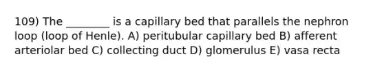 109) The ________ is a capillary bed that parallels the nephron loop (loop of Henle). A) peritubular capillary bed B) afferent arteriolar bed C) collecting duct D) glomerulus E) vasa recta