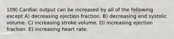 109) Cardiac output can be increased by all of the following except A) decreasing ejection fraction. B) decreasing end systolic volume. C) increasing stroke volume. D) increasing ejection fraction. E) increasing heart rate.