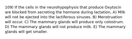 109) If the cells in the neurohypophysis that produce Oxytocin are blocked from secreting the hormone during lactation, A) Milk will not be ejected into the lactiferous sinuses. B) Menstruation will occur. C) The mammary glands will produce only colostrum. D) The mammary glands will not produce milk. E) The mammary glands will get smaller.