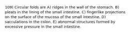 109) Circular folds are A) ridges in the wall of the stomach. B) pleats in the lining of the small intestine. C) fingerlike projections on the surface of the mucosa of the small intestine. D) sacculations in the colon. E) abnormal structures formed by excessive pressure in the small intestine.