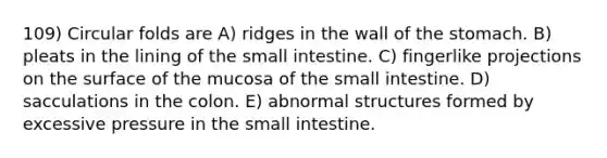 109) Circular folds are A) ridges in the wall of <a href='https://www.questionai.com/knowledge/kLccSGjkt8-the-stomach' class='anchor-knowledge'>the stomach</a>. B) pleats in the lining of <a href='https://www.questionai.com/knowledge/kt623fh5xn-the-small-intestine' class='anchor-knowledge'>the small intestine</a>. C) fingerlike projections on the surface of the mucosa of the small intestine. D) sacculations in the colon. E) abnormal structures formed by excessive pressure in the small intestine.