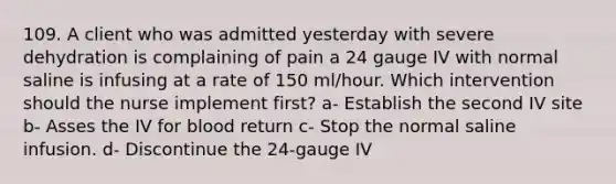 109. A client who was admitted yesterday with severe dehydration is complaining of pain a 24 gauge IV with normal saline is infusing at a rate of 150 ml/hour. Which intervention should the nurse implement first? a- Establish the second IV site b- Asses the IV for blood return c- Stop the normal saline infusion. d- Discontinue the 24-gauge IV