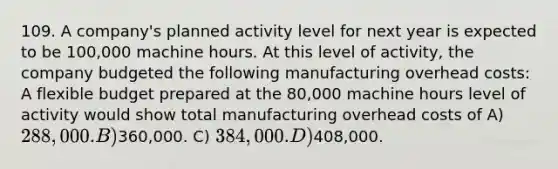 109. A company's planned activity level for next year is expected to be 100,000 machine hours. At this level of activity, the company budgeted the following manufacturing overhead costs: A flexible budget prepared at the 80,000 machine hours level of activity would show total manufacturing overhead costs of A) 288,000. B)360,000. C) 384,000. D)408,000.