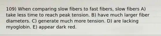 109) When comparing slow fibers to fast fibers, slow fibers A) take less time to reach peak tension. B) have much larger fiber diameters. C) generate much more tension. D) are lacking myoglobin. E) appear dark red.