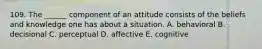 109. The ______ component of an attitude consists of the beliefs and knowledge one has about a situation. A. behavioral B. decisional C. perceptual D. affective E. cognitive