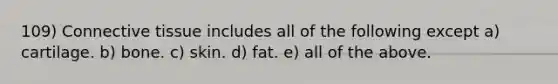 109) <a href='https://www.questionai.com/knowledge/kYDr0DHyc8-connective-tissue' class='anchor-knowledge'>connective tissue</a> includes all of the following except a) cartilage. b) bone. c) skin. d) fat. e) all of the above.