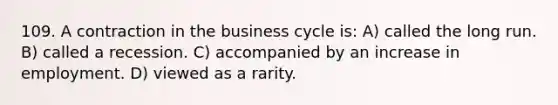 109. A contraction in the business cycle is: A) called the long run. B) called a recession. C) accompanied by an increase in employment. D) viewed as a rarity.