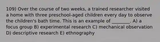 109) Over the course of two weeks, a trained researcher visited a home with three preschool-aged children every day to observe the children's bath time. This is an example of ________. A) a focus group B) experimental research C) mechanical observation D) descriptive research E) ethnography