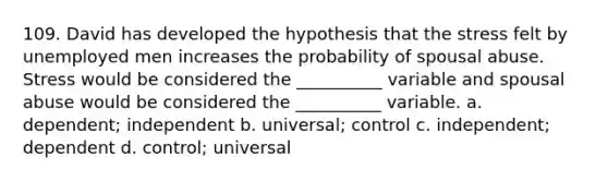 109. ​David has developed the hypothesis that the stress felt by unemployed men increases the probability of spousal abuse. Stress would be considered the __________ variable and spousal abuse would be considered the __________ variable. a. ​dependent; independent b. ​universal; control c. ​independent; dependent d. ​control; universal