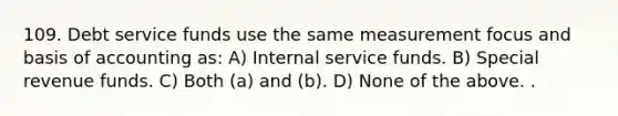 109. Debt service funds use the same measurement focus and basis of accounting as: A) Internal service funds. B) Special revenue funds. C) Both (a) and (b). D) None of the above. .