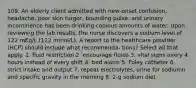 109. An elderly client admitted with new-onset confusion, headache, poor skin turgor, bounding pulse, and urinary incontinence has been drinking copious amounts of water. Upon reviewing the lab results, the nurse discovers a sodium level of 122 mEq/L (122 mmol/L). A report to the healthcare provider (HCP) should include what recommenda- tions? Select all that apply. 1. fluid restriction 2. encourage fluids 3. vital signs every 4 hours instead of every shift 4. bed alarm 5. Foley catheter 6. strict intake and output 7. repeat electrolytes, urine for sodiumn and specific gravity in the morning 8. 2-g sodium diet