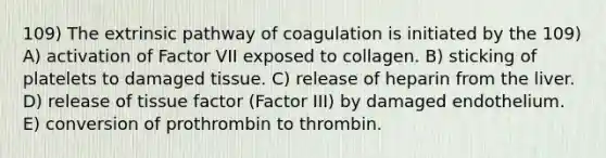 109) The extrinsic pathway of coagulation is initiated by the 109) A) activation of Factor VII exposed to collagen. B) sticking of platelets to damaged tissue. C) release of heparin from the liver. D) release of tissue factor (Factor III) by damaged endothelium. E) conversion of prothrombin to thrombin.