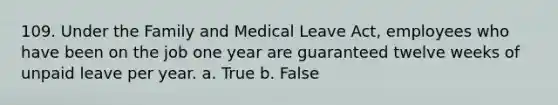 109. Under the Family and Medical Leave Act, employees who have been on the job one year are guaranteed twelve weeks of unpaid leave per year. a. True b. False