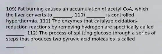 109) Fat burning causes an accumulation of acetyl CoA, which the liver converts to ________. 110) ________ is controlled hyperthermia. 111) The enzymes that catalyze oxidation-reduction reactions by removing hydrogen are specifically called ________. 112) The process of splitting glucose through a series of steps that produces two pyruvic acid molecules is called ________.