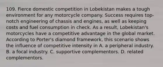 109. Fierce domestic competition in Lobekistan makes a tough environment for any motorcycle company. Success requires top-notch engineering of chassis and engines, as well as keeping costs and fuel consumption in check. As a result, Lobekistan's motorcycles have a competitive advantage in the global market. According to Porter's diamond framework, this scenario shows the influence of competitive intensity in A. a peripheral industry. B. a focal industry. C. supportive complementors. D. related complementors.