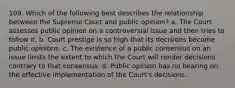 109. Which of the following best describes the relationship between the Supreme Court and public opinion? a. The Court assesses public opinion on a controversial issue and then tries to follow it. b. Court prestige is so high that its decisions become public opinions. c. The existence of a public consensus on an issue limits the extent to which the Court will render decisions contrary to that consensus. d. Public opinion has no bearing on the effective implementation of the Court's decisions.