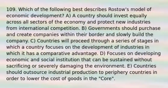 109. Which of the following best describes Rostow's model of economic development? A) A country should invest equally across all sectors of the economy and protect new industries from international competition. B) Governments should purchase and create companies within their border and slowly build the company. C) Countries will proceed through a series of stages in which a country focuses on the development of industries in which it has a comparative advantage. D) Focuses on developing economic and social institution that can be sustained without sacrificing or severely damaging the environment. E) Countries should outsource industrial production to periphery countries in order to lower the cost of goods in the "Core".