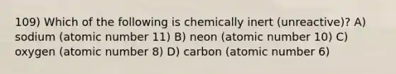 109) Which of the following is chemically inert (unreactive)? A) sodium (atomic number 11) B) neon (atomic number 10) C) oxygen (atomic number 8) D) carbon (atomic number 6)