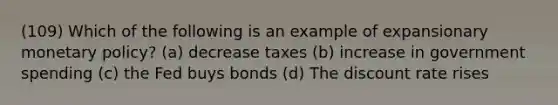 (109) Which of the following is an example of expansionary monetary policy? (a) decrease taxes (b) increase in government spending (c) the Fed buys bonds (d) The discount rate rises