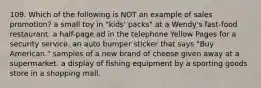 109. Which of the following is NOT an example of sales promotion? a small toy in "kids' packs" at a Wendy's fast-food restaurant. a half-page ad in the telephone Yellow Pages for a security service. an auto bumper sticker that says "Buy American." samples of a new brand of cheese given away at a supermarket. a display of fishing equipment by a sporting goods store in a shopping mall.