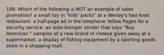 109. Which of the following is NOT an example of sales promotion? a small toy in "kids' packs" at a Wendy's fast-food restaurant. a half-page ad in the telephone Yellow Pages for a security service. an auto bumper sticker that says "Buy American." samples of a new brand of cheese given away at a supermarket. a display of fishing equipment by a sporting goods store in a shopping mall.