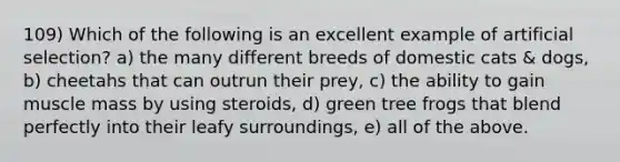 109) Which of the following is an excellent example of artificial selection? a) the many different breeds of domestic cats & dogs, b) cheetahs that can outrun their prey, c) the ability to gain muscle mass by using steroids, d) green tree frogs that blend perfectly into their leafy surroundings, e) all of the above.