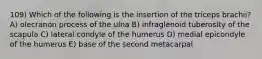 109) Which of the following is the insertion of the triceps brachii? A) olecranon process of the ulna B) infraglenoid tuberosity of the scapula C) lateral condyle of the humerus D) medial epicondyle of the humerus E) base of the second metacarpal