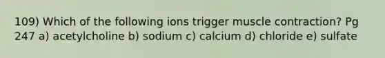 109) Which of the following ions trigger muscle contraction? Pg 247 a) acetylcholine b) sodium c) calcium d) chloride e) sulfate