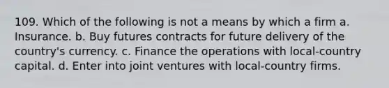 109. Which of the following is not a means by which a firm a. Insurance. b. Buy futures contracts for future delivery of the country's currency. c. Finance the operations with local-country capital. d. Enter into joint ventures with local-country firms.