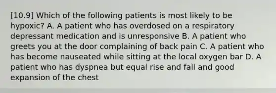 [10.9] Which of the following patients is most likely to be​ hypoxic? A. A patient who has overdosed on a respiratory depressant medication and is unresponsive B. A patient who greets you at the door complaining of back pain C. A patient who has become nauseated while sitting at the local oxygen bar D. A patient who has dyspnea but equal rise and fall and good expansion of the chest