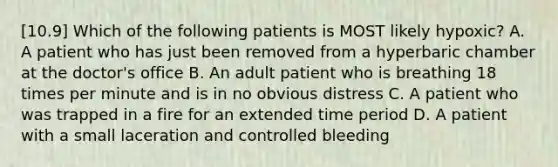 [10.9] Which of the following patients is MOST likely​ hypoxic? A. A patient who has just been removed from a hyperbaric chamber at the​ doctor's office B. An adult patient who is breathing 18 times per minute and is in no obvious distress C. A patient who was trapped in a fire for an extended time period D. A patient with a small laceration and controlled bleeding