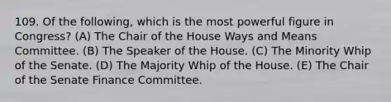 109. Of the following, which is the most powerful figure in Congress? (A) The Chair of the House Ways and Means Committee. (B) The Speaker of the House. (C) The Minority Whip of the Senate. (D) The Majority Whip of the House. (E) The Chair of the Senate Finance Committee.