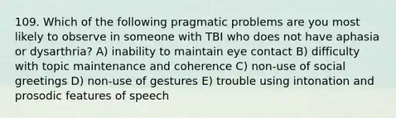 109. Which of the following pragmatic problems are you most likely to observe in someone with TBI who does not have aphasia or dysarthria? A) inability to maintain eye contact B) difficulty with topic maintenance and coherence C) non-use of social greetings D) non-use of gestures E) trouble using intonation and prosodic features of speech