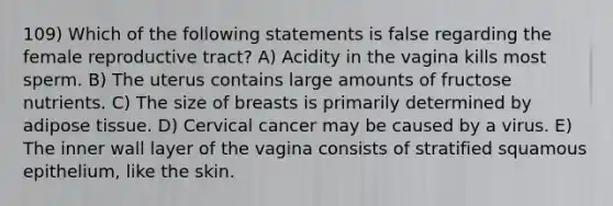 109) Which of the following statements is false regarding the female reproductive tract? A) Acidity in the vagina kills most sperm. B) The uterus contains large amounts of fructose nutrients. C) The size of breasts is primarily determined by adipose tissue. D) Cervical cancer may be caused by a virus. E) The inner wall layer of the vagina consists of stratified squamous epithelium, like the skin.