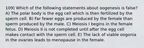 109) Which of the following statements about oogenesis is false? A) The polar body is the egg cell which is then fertilized by the sperm cell. B) Far fewer eggs are produced by the female than sperm produced by the male. C) Meiosis I begins in the female fetus. D) Meiosis II is not completed until after the egg cell makes contact with the sperm cell. E) The lack of viable oogonia in the ovaries leads to menopause in the female.