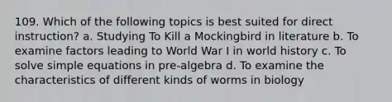 109. Which of the following topics is best suited for direct instruction? a. Studying To Kill a Mockingbird in literature b. To examine factors leading to World War I in world history c. To solve simple equations in pre-algebra d. To examine the characteristics of different kinds of worms in biology