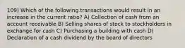 109) Which of the following transactions would result in an increase in the current ratio? A) Collection of cash from an account receivable B) Selling shares of stock to stockholders in exchange for cash C) Purchasing a building with cash D) Declaration of a cash dividend by the board of directors