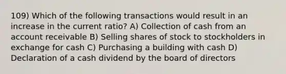 109) Which of the following transactions would result in an increase in the current ratio? A) Collection of cash from an account receivable B) Selling shares of stock to stockholders in exchange for cash C) Purchasing a building with cash D) Declaration of a cash dividend by the board of directors