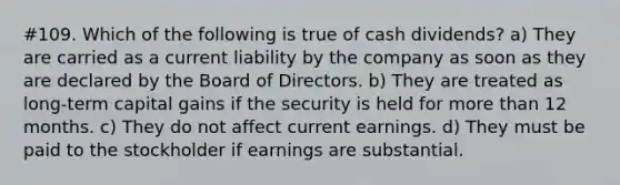 #109. Which of the following is true of cash dividends? a) They are carried as a current liability by the company as soon as they are declared by the Board of Directors. b) They are treated as long-term capital gains if the security is held for more than 12 months. c) They do not affect current earnings. d) They must be paid to the stockholder if earnings are substantial.