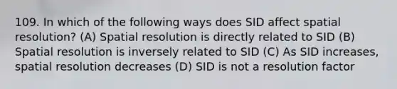 109. In which of the following ways does SID affect spatial resolution? (A) Spatial resolution is directly related to SID (B) Spatial resolution is inversely related to SID (C) As SID increases, spatial resolution decreases (D) SID is not a resolution factor