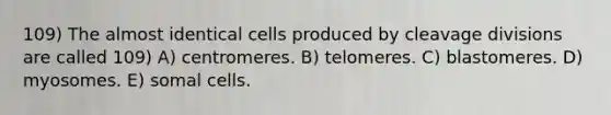 109) The almost identical cells produced by cleavage divisions are called 109) A) centromeres. B) telomeres. C) blastomeres. D) myosomes. E) somal cells.