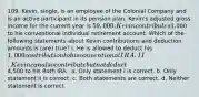 109. Kevin, single, is an employee of the Colonial Company and is an active participant in its pension plan. Kevin's adjusted gross income for the current year is 59,000. Kevin contributes1,000 to his conventional individual retirement account. Which of the following statements about Kevin contributions and deduction amounts is (are) true? I. He is allowed to deduct his 1,000 contribution to his conventional IRA. II. Kevin can also contribute but not deduct4,500 to his Roth IRA. ​ a. Only statement I is correct. b. Only statement II is correct. c. Both statements are correct. d. Neither statement is correct.