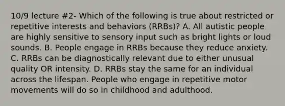 10/9 lecture #2- Which of the following is true about restricted or repetitive interests and behaviors (RRBs)? A. All autistic people are highly sensitive to sensory input such as bright lights or loud sounds. B. People engage in RRBs because they reduce anxiety. C. RRBs can be diagnostically relevant due to either unusual quality OR intensity. D. RRBs stay the same for an individual across the lifespan. People who engage in repetitive motor movements will do so in childhood and adulthood.