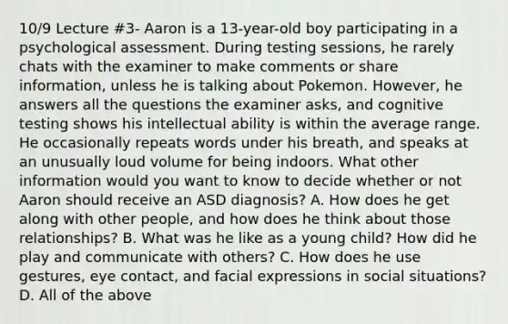 10/9 Lecture #3- Aaron is a 13-year-old boy participating in a psychological assessment. During testing sessions, he rarely chats with the examiner to make comments or share information, unless he is talking about Pokemon. However, he answers all the questions the examiner asks, and cognitive testing shows his intellectual ability is within the average range. He occasionally repeats words under his breath, and speaks at an unusually loud volume for being indoors. What other information would you want to know to decide whether or not Aaron should receive an ASD diagnosis? A. How does he get along with other people, and how does he think about those relationships? B. What was he like as a young child? How did he play and communicate with others? C. How does he use gestures, eye contact, and facial expressions in social situations? D. All of the above