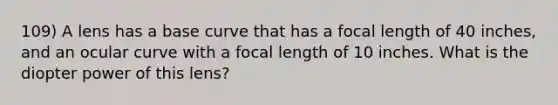 109) A lens has a base curve that has a focal length of 40 inches, and an ocular curve with a focal length of 10 inches. What is the diopter power of this lens?