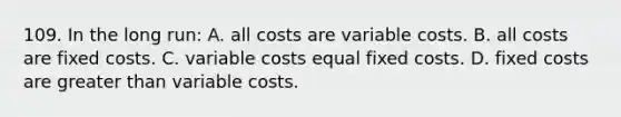 109. In the long run: A. all costs are variable costs. B. all costs are fixed costs. C. variable costs equal fixed costs. D. fixed costs are <a href='https://www.questionai.com/knowledge/ktgHnBD4o3-greater-than' class='anchor-knowledge'>greater than</a> variable costs.