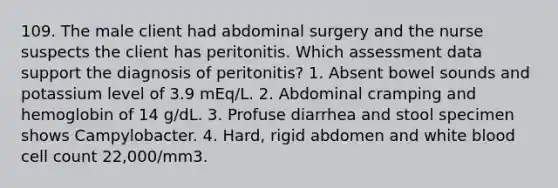 109. The male client had abdominal surgery and the nurse suspects the client has peritonitis. Which assessment data support the diagnosis of peritonitis? 1. Absent bowel sounds and potassium level of 3.9 mEq/L. 2. Abdominal cramping and hemoglobin of 14 g/dL. 3. Profuse diarrhea and stool specimen shows Campylobacter. 4. Hard, rigid abdomen and white blood cell count 22,000/mm3.